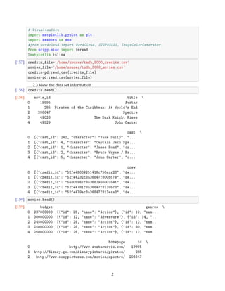 # Visualization
import matplotlib.pyplot as plt
import seaborn as sns
#from wordcloud import WordCloud, STOPWORDS, ImageColorGenerator
from scipy.misc import imread
%matplotlib inline
[157]: credits_file=/home/nbuser/tmdb_5000_credits.csv
movies_file=/home/nbuser/tmdb_5000_movies.csv
credits=pd.read_csv(credits_file)
movies=pd.read_csv(movies_file)
2.3 View the data set information
[158]: credits.head()
[158]: movie_id title 
0 19995 Avatar
1 285 Pirates of the Caribbean: At Worlds End
2 206647 Spectre
3 49026 The Dark Knight Rises
4 49529 John Carter
cast 
0 [{cast_id: 242, character: Jake Sully, ...
1 [{cast_id: 4, character: Captain Jack Spa...
2 [{cast_id: 1, character: James Bond, cr...
3 [{cast_id: 2, character: Bruce Wayne / Ba...
4 [{cast_id: 5, character: John Carter, c...
crew
0 [{credit_id: 52fe48009251416c750aca23, de...
1 [{credit_id: 52fe4232c3a36847f800b579, de...
2 [{credit_id: 54805967c3a36829b5002c41, de...
3 [{credit_id: 52fe4781c3a36847f81398c3, de...
4 [{credit_id: 52fe479ac3a36847f813eaa3, de...
[159]: movies.head()
[159]: budget genres 
0 237000000 [{id: 28, name: Action}, {id: 12, nam...
1 300000000 [{id: 12, name: Adventure}, {id: 14, ...
2 245000000 [{id: 28, name: Action}, {id: 12, nam...
3 250000000 [{id: 28, name: Action}, {id: 80, nam...
4 260000000 [{id: 28, name: Action}, {id: 12, nam...
homepage id 
0 http://www.avatarmovie.com/ 19995
1 http://disney.go.com/disneypictures/pirates/ 285
2 http://www.sonypictures.com/movies/spectre/ 206647
2
 