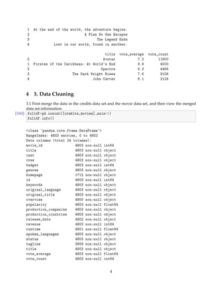 1 At the end of the world, the adventure begins.
2 A Plan No One Escapes
3 The Legend Ends
4 Lost in our world, found in another.
title vote_average vote_count
0 Avatar 7.2 11800
1 Pirates of the Caribbean: At Worlds End 6.9 4500
2 Spectre 6.3 4466
3 The Dark Knight Rises 7.6 9106
4 John Carter 6.1 2124
4 3. Data Cleaning
3.1 First merge the data in the credits data set and the movie data set, and then view the merged
data set information:
[160]: fulldf=pd.concat([credits,movies],axis=1)
fulldf.info()
class pandas.core.frame.DataFrame
RangeIndex: 4803 entries, 0 to 4802
Data columns (total 24 columns):
movie_id 4803 non-null int64
title 4803 non-null object
cast 4803 non-null object
crew 4803 non-null object
budget 4803 non-null int64
genres 4803 non-null object
homepage 1712 non-null object
id 4803 non-null int64
keywords 4803 non-null object
original_language 4803 non-null object
original_title 4803 non-null object
overview 4800 non-null object
popularity 4803 non-null float64
production_companies 4803 non-null object
production_countries 4803 non-null object
release_date 4802 non-null object
revenue 4803 non-null int64
runtime 4801 non-null float64
spoken_languages 4803 non-null object
status 4803 non-null object
tagline 3959 non-null object
title 4803 non-null object
vote_average 4803 non-null float64
vote_count 4803 non-null int64
4
 