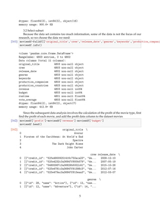 dtypes: float64(3), int64(5), object(16)
memory usage: 900.6+ KB
3.2 Select subset
Because the data set contains too much information, some of the data is not the focus of our
research, so we choose the data we need:
[161]: moviesdf=fulldf[[original_title,crew,release_date,genres,keywords,production_companie
moviesdf.info()
class pandas.core.frame.DataFrame
RangeIndex: 4803 entries, 0 to 4802
Data columns (total 11 columns):
original_title 4803 non-null object
crew 4803 non-null object
release_date 4802 non-null object
genres 4803 non-null object
keywords 4803 non-null object
production_companies 4803 non-null object
production_countries 4803 non-null object
revenue 4803 non-null int64
budget 4803 non-null int64
runtime 4801 non-null float64
vote_average 4803 non-null float64
dtypes: float64(2), int64(2), object(7)
memory usage: 412.8+ KB
Since the subsequent data analysis involves the calculation of the proﬁt of the movie type, ﬁrst
ﬁnd the proﬁt of each movie, and add the proﬁt data column to the dataset movies
[162]: moviesdf[profit]=moviesdf[revenue]-moviesdf[budget]
moviesdf.head()
[162]: original_title 
0 Avatar
1 Pirates of the Caribbean: At Worlds End
2 Spectre
3 The Dark Knight Rises
4 John Carter
crew release_date 
0 [{credit_id: 52fe48009251416c750aca23, de... 2009-12-10
1 [{credit_id: 52fe4232c3a36847f800b579, de... 2007-05-19
2 [{credit_id: 54805967c3a36829b5002c41, de... 2015-10-26
3 [{credit_id: 52fe4781c3a36847f81398c3, de... 2012-07-16
4 [{credit_id: 52fe479ac3a36847f813eaa3, de... 2012-03-07
genres 
0 [{id: 28, name: Action}, {id: 12, nam...
1 [{id: 12, name: Adventure}, {id: 14, ...
5
 