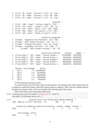 2 [{id: 28, name: Action}, {id: 12, nam...
3 [{id: 28, name: Action}, {id: 80, nam...
4 [{id: 28, name: Action}, {id: 12, nam...
keywords 
0 [{id: 1463, name: culture clash}, {id:...
1 [{id: 270, name: ocean}, {id: 726, na...
2 [{id: 470, name: spy}, {id: 818, name...
3 [{id: 849, name: dc comics}, {id: 853,...
4 [{id: 818, name: based on novel}, {id:...
production_companies 
0 [{name: Ingenious Film Partners, id: 289...
1 [{name: Walt Disney Pictures, id: 2}, {...
2 [{name: Columbia Pictures, id: 5}, {nam...
3 [{name: Legendary Pictures, id: 923}, {...
4 [{name: Walt Disney Pictures, id: 2}]
production_countries revenue budget 
0 [{iso_3166_1: US, name: United States o... 2787965087 237000000
1 [{iso_3166_1: US, name: United States o... 961000000 300000000
2 [{iso_3166_1: GB, name: United Kingdom... 880674609 245000000
3 [{iso_3166_1: US, name: United States o... 1084939099 250000000
4 [{iso_3166_1: US, name: United States o... 284139100 260000000
runtime vote_average profit
0 162.0 7.2 2550965087
1 169.0 6.9 661000000
2 148.0 6.3 635674609
3 165.0 7.6 834939099
4 132.0 6.1 24139100
3.3 Processiong of missing values
It can be known from the above data set information: the missing data of the entire data set
is relatively small One release_date (ﬁrst release date) is missing 1 data, and the runtime (movie
duration) is missing 2 data. You can complete this data through online query.
Fill in the release_date (ﬁrst release date) data
[163]: release_date_null=moviesdf[release_date].isnull()
moviesdf.loc[release_date_null,:]
[163]: original_title crew release_date genres keywords 
4553 America Is Still the Place [] NaN [] []
production_companies production_countries revenue budget runtime 
4553 [] [] 0 0 0.0
vote_average profit
4553 0.0 0
6
 