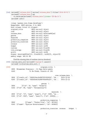 [164]: moviesdf[release_date]=movies[release_date].fillna(2014-06-01)
moviesdf[release_date]=pd.
→to_datetime(moviesdf[release_date],format=%Y-%m-%d)
moviesdf.info()
class pandas.core.frame.DataFrame
RangeIndex: 4803 entries, 0 to 4802
Data columns (total 12 columns):
original_title 4803 non-null object
crew 4803 non-null object
release_date 4803 non-null datetime64[ns]
genres 4803 non-null object
keywords 4803 non-null object
production_companies 4803 non-null object
production_countries 4803 non-null object
revenue 4803 non-null int64
budget 4803 non-null int64
runtime 4801 non-null float64
vote_average 4803 non-null float64
profit 4803 non-null int64
dtypes: datetime64[ns](1), float64(2), int64(3), object(6)
memory usage: 450.4+ KB
Find the missing data of runtime (movie duration):
[165]: runtime_date_null=moviesdf[runtime].isnull()
moviesdf.loc[runtime_date_null,:]
[165]: original_title 
2656 Chiamatemi Francesco - Il Papa della gente
4140 To Be Frank, Sinatra at 100
crew release_date 
2656 [{credit_id: 5660019ac3a36875f100252b, de... 2015-12-03
4140 [{credit_id: 592b25e4c3a368783e065a2f, de... 2015-12-12
genres 
2656 [{id: 18, name: Drama}]
4140 [{id: 99, name: Documentary}]
keywords 
2656 [{id: 717, name: pope}, {id: 5565, na...
4140 [{id: 6027, name: music}, {id: 225822,...
production_companies 
2656 [{name: Taodue Film, id: 45724}]
4140 [{name: Eyeline Entertainment, id: 60343}]
production_countries revenue budget 
7
 