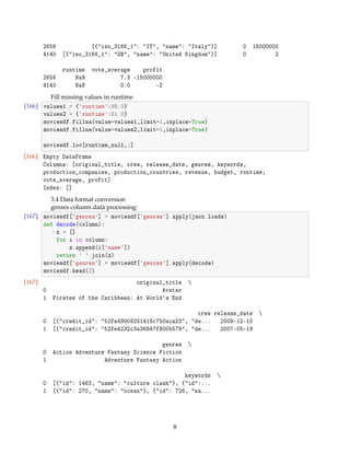 2656 [{iso_3166_1: IT, name: Italy}] 0 15000000
4140 [{iso_3166_1: GB, name: United Kingdom}] 0 2
runtime vote_average profit
2656 NaN 7.3 -15000000
4140 NaN 0.0 -2
Fill missing values in runtime
[166]: values1 = {runtime:98.0}
values2 = {runtime:81.0}
moviesdf.fillna(value=values1,limit=1,inplace=True)
moviesdf.fillna(value=values2,limit=1,inplace=True)
moviesdf.loc[runtime_null,:]
[166]: Empty DataFrame
Columns: [original_title, crew, release_date, genres, keywords,
production_companies, production_countries, revenue, budget, runtime,
vote_average, profit]
Index: []
3.4 Data format conversion
genres column data processing:
[167]: moviesdf[genres] = moviesdf[genres].apply(json.loads)
def decode(column):
z = []
for i in column:
z.append(i[name])
return  .join(z)
moviesdf[genres] = moviesdf[genres].apply(decode)
moviesdf.head(2)
[167]: original_title 
0 Avatar
1 Pirates of the Caribbean: At Worlds End
crew release_date 
0 [{credit_id: 52fe48009251416c750aca23, de... 2009-12-10
1 [{credit_id: 52fe4232c3a36847f800b579, de... 2007-05-19
genres 
0 Action Adventure Fantasy Science Fiction
1 Adventure Fantasy Action
keywords 
0 [{id: 1463, name: culture clash}, {id:...
1 [{id: 270, name: ocean}, {id: 726, na...
8
 
