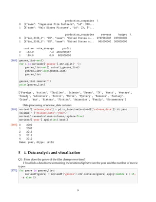 production_companies 
0 [{name: Ingenious Film Partners, id: 289...
1 [{name: Walt Disney Pictures, id: 2}, {...
production_countries revenue budget 
0 [{iso_3166_1: US, name: United States o... 2787965087 237000000
1 [{iso_3166_1: US, name: United States o... 961000000 300000000
runtime vote_average profit
0 162.0 7.2 2550965087
1 169.0 6.9 661000000
[168]: genres_list=set()
for i in moviesdf[genres].str.split( ):
genres_list=set().union(i,genres_list)
genres_list=list(genres_list)
genres_list
genres_list.remove()
print(genres_list)
[Foreign, Action, Thriller, Science, Drama, TV, Music, Western,
Comedy, Adventure, Horror, Movie, Mystery, Romance, Fantasy,
Crime, War, History, Fiction, Animation, Family, Documentary]
Data processing of release_date column:
[169]: moviesdf[release_date] = pd.to_datetime(moviesdf[release_date]).dt.year
columns = {release_date:year}
moviesdf.rename(columns=columns,inplace=True)
moviesdf[year].apply(int).head()
[169]: 0 2009
1 2007
2 2015
3 2012
4 2012
Name: year, dtype: int64
5 4. Data analysis and visualization
Q1 : How does the genre of the ﬁlm change over time?
1 Establish a data frame containing the relationship between the year and the number of movie
types:
[170]: for genre in genres_list:
moviesdf[genre] = moviesdf[genres].str.contains(genre).apply(lambda x:1 if
→x else 0)
9
 