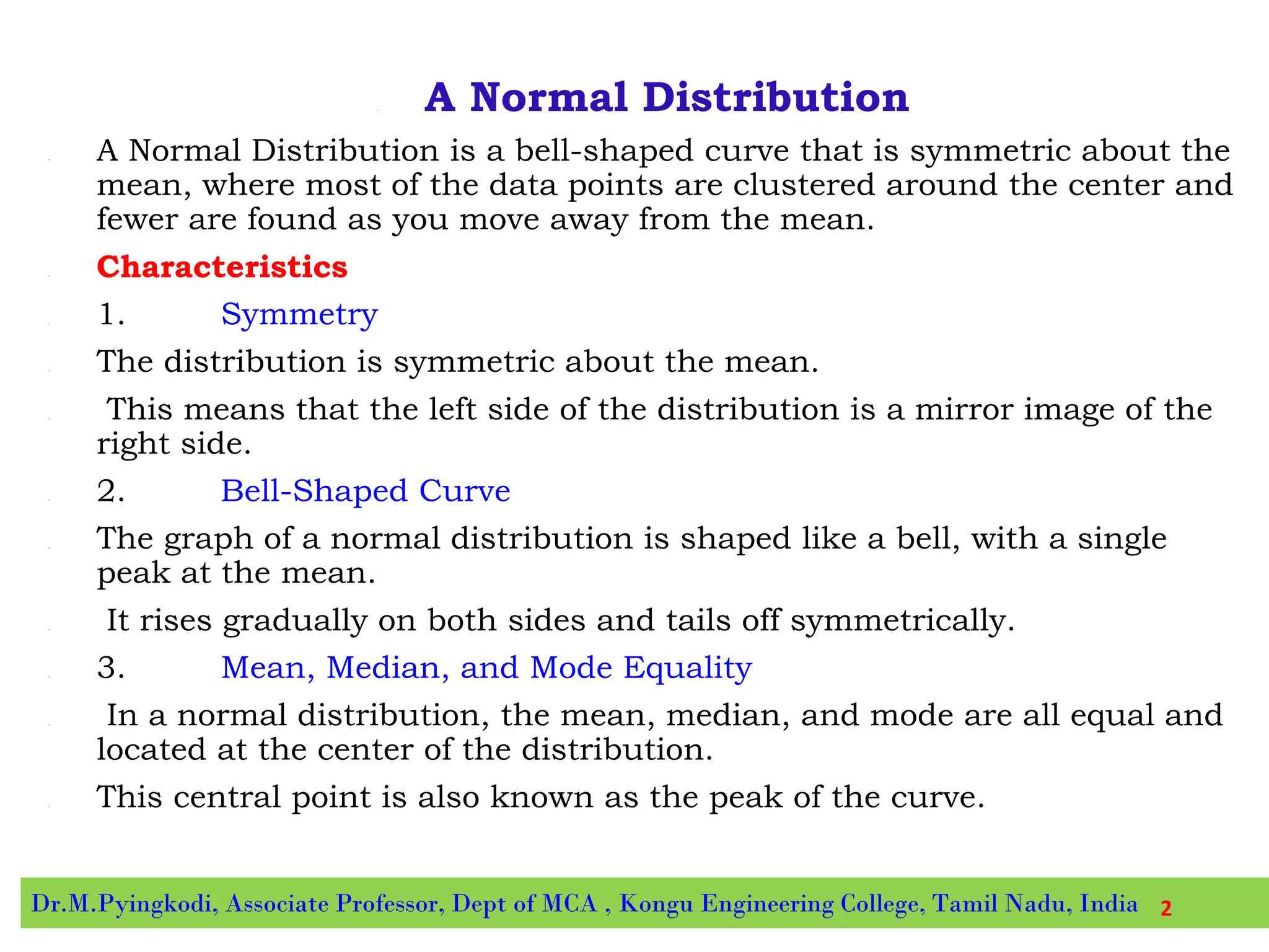 • A Normal Distribution
• A Normal Distribution is a bell-shaped curve that is symmetric about the
mean, where most of the data points are clustered around the center and
fewer are found as you move away from the mean.
• Characteristics
• 1. Symmetry
• The distribution is symmetric about the mean.
• This means that the left side of the distribution is a mirror image of the
right side.
• 2. Bell-Shaped Curve
• The graph of a normal distribution is shaped like a bell, with a single
peak at the mean.
• It rises gradually on both sides and tails off symmetrically.
• 3. Mean, Median, and Mode Equality
• In a normal distribution, the mean, median, and mode are all equal and
located at the center of the distribution.
• This central point is also known as the peak of the curve.
Dr.M.Pyingkodi, Associate Professor, Dept of MCA , Kongu Engineering College, Tamil Nadu, India 2
 