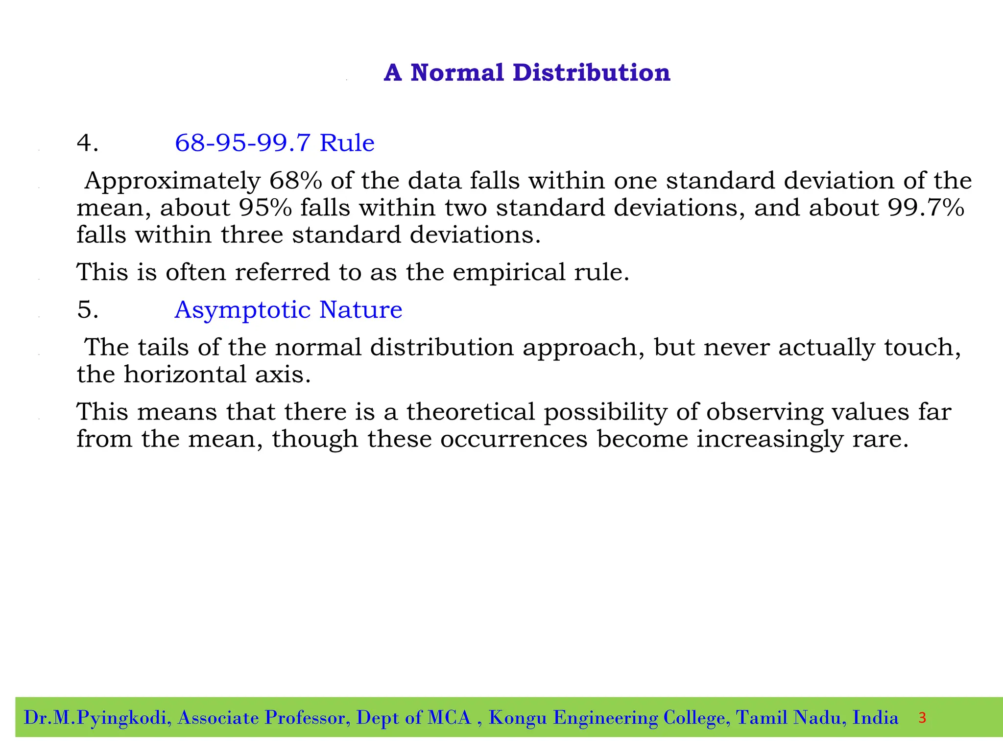 • A Normal Distribution
• 4. 68-95-99.7 Rule
• Approximately 68% of the data falls within one standard deviation of the
mean, about 95% falls within two standard deviations, and about 99.7%
falls within three standard deviations.
• This is often referred to as the empirical rule.
• 5. Asymptotic Nature
• The tails of the normal distribution approach, but never actually touch,
the horizontal axis.
• This means that there is a theoretical possibility of observing values far
from the mean, though these occurrences become increasingly rare.
Dr.M.Pyingkodi, Associate Professor, Dept of MCA , Kongu Engineering College, Tamil Nadu, India 3
 