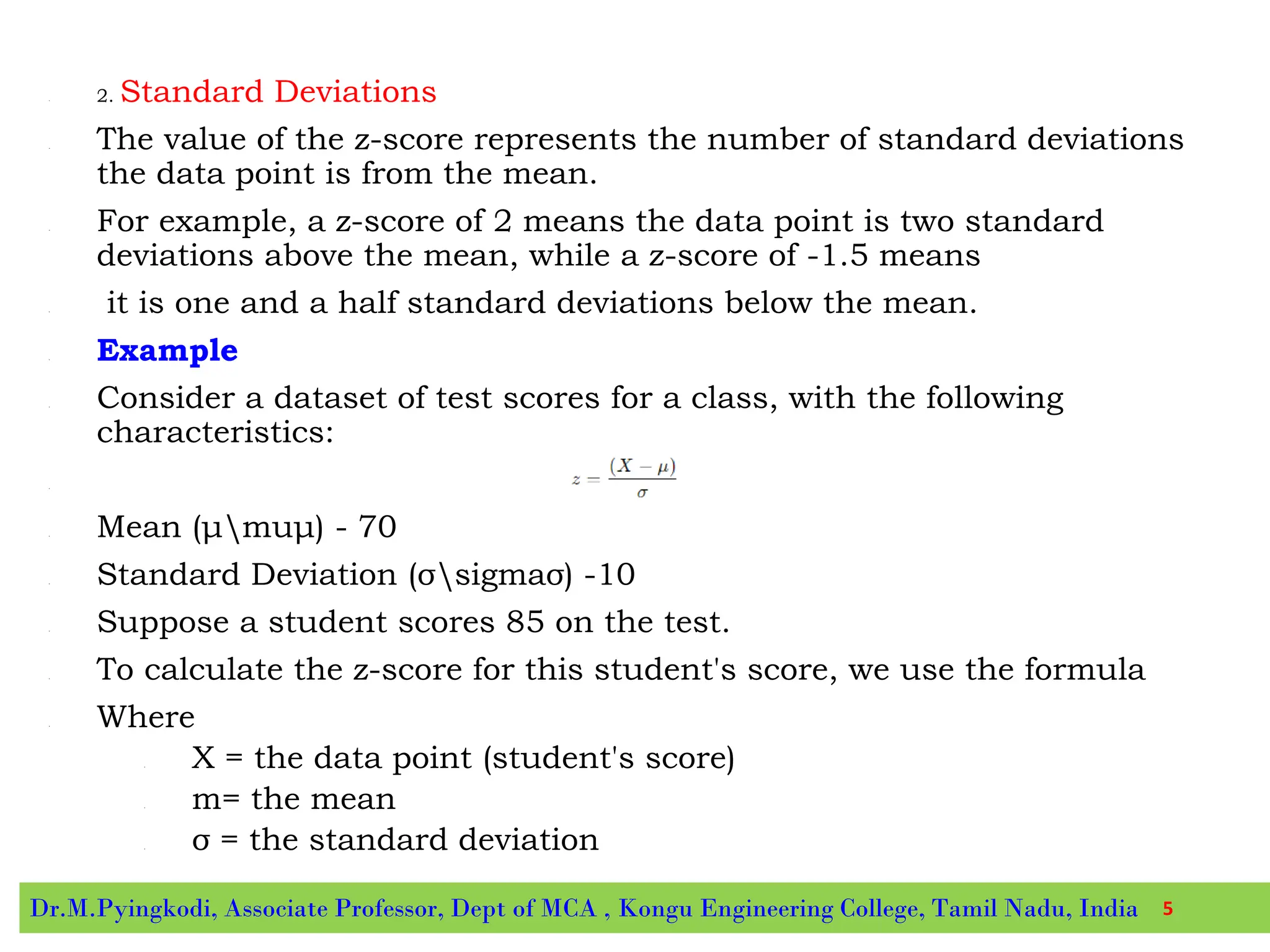 • 2. Standard Deviations
• The value of the z-score represents the number of standard deviations
the data point is from the mean.
• For example, a z-score of 2 means the data point is two standard
deviations above the mean, while a z-score of -1.5 means
• it is one and a half standard deviations below the mean.
• Example
• Consider a dataset of test scores for a class, with the following
characteristics:
•
• Mean (μmuμ) - 70
• Standard Deviation (σsigmaσ) -10
• Suppose a student scores 85 on the test.
• To calculate the z-score for this student's score, we use the formula
• Where
• X = the data point (student's score)
• m= the mean
• σ = the standard deviation
Dr.M.Pyingkodi, Associate Professor, Dept of MCA , Kongu Engineering College, Tamil Nadu, India 5
 