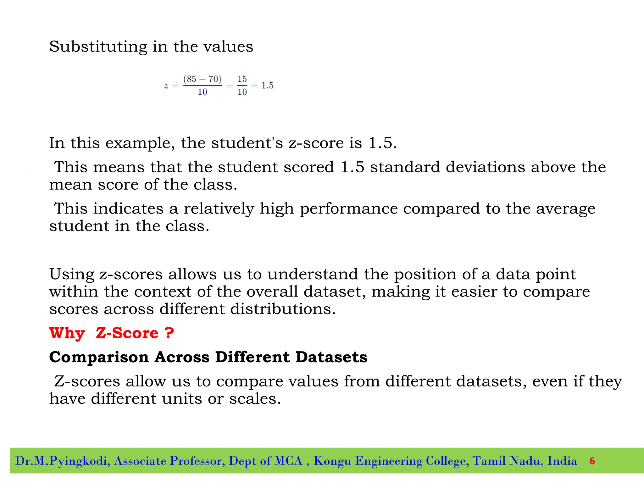 • Substituting in the values
• In this example, the student's z-score is 1.5.
• This means that the student scored 1.5 standard deviations above the
mean score of the class.
• This indicates a relatively high performance compared to the average
student in the class.
• Using z-scores allows us to understand the position of a data point
within the context of the overall dataset, making it easier to compare
scores across different distributions.
• Why Z-Score ?
• Comparison Across Different Datasets
• Z-scores allow us to compare values from different datasets, even if they
have different units or scales.
•
Dr.M.Pyingkodi, Associate Professor, Dept of MCA , Kongu Engineering College, Tamil Nadu, India 6
 