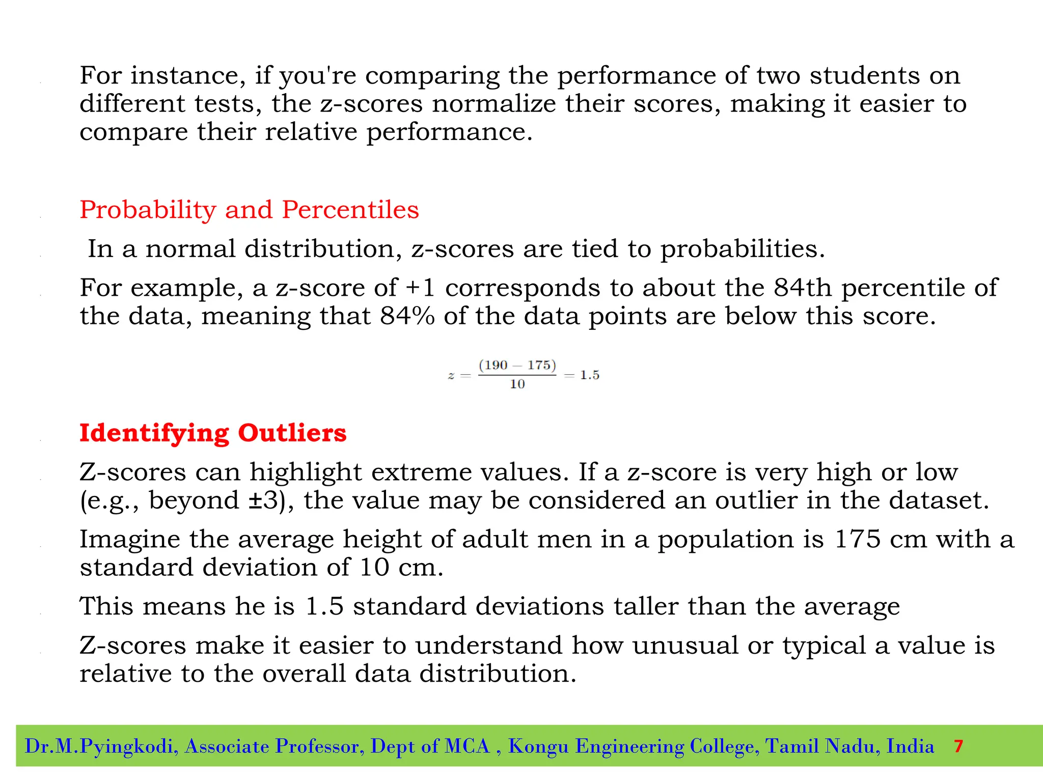 • For instance, if you're comparing the performance of two students on
different tests, the z-scores normalize their scores, making it easier to
compare their relative performance.
• Probability and Percentiles
• In a normal distribution, z-scores are tied to probabilities.
• For example, a z-score of +1 corresponds to about the 84th percentile of
the data, meaning that 84% of the data points are below this score.
• Identifying Outliers
• Z-scores can highlight extreme values. If a z-score is very high or low
(e.g., beyond ±3), the value may be considered an outlier in the dataset.
• Imagine the average height of adult men in a population is 175 cm with a
standard deviation of 10 cm.
• This means he is 1.5 standard deviations taller than the average
• Z-scores make it easier to understand how unusual or typical a value is
relative to the overall data distribution.
Dr.M.Pyingkodi, Associate Professor, Dept of MCA , Kongu Engineering College, Tamil Nadu, India 7
 