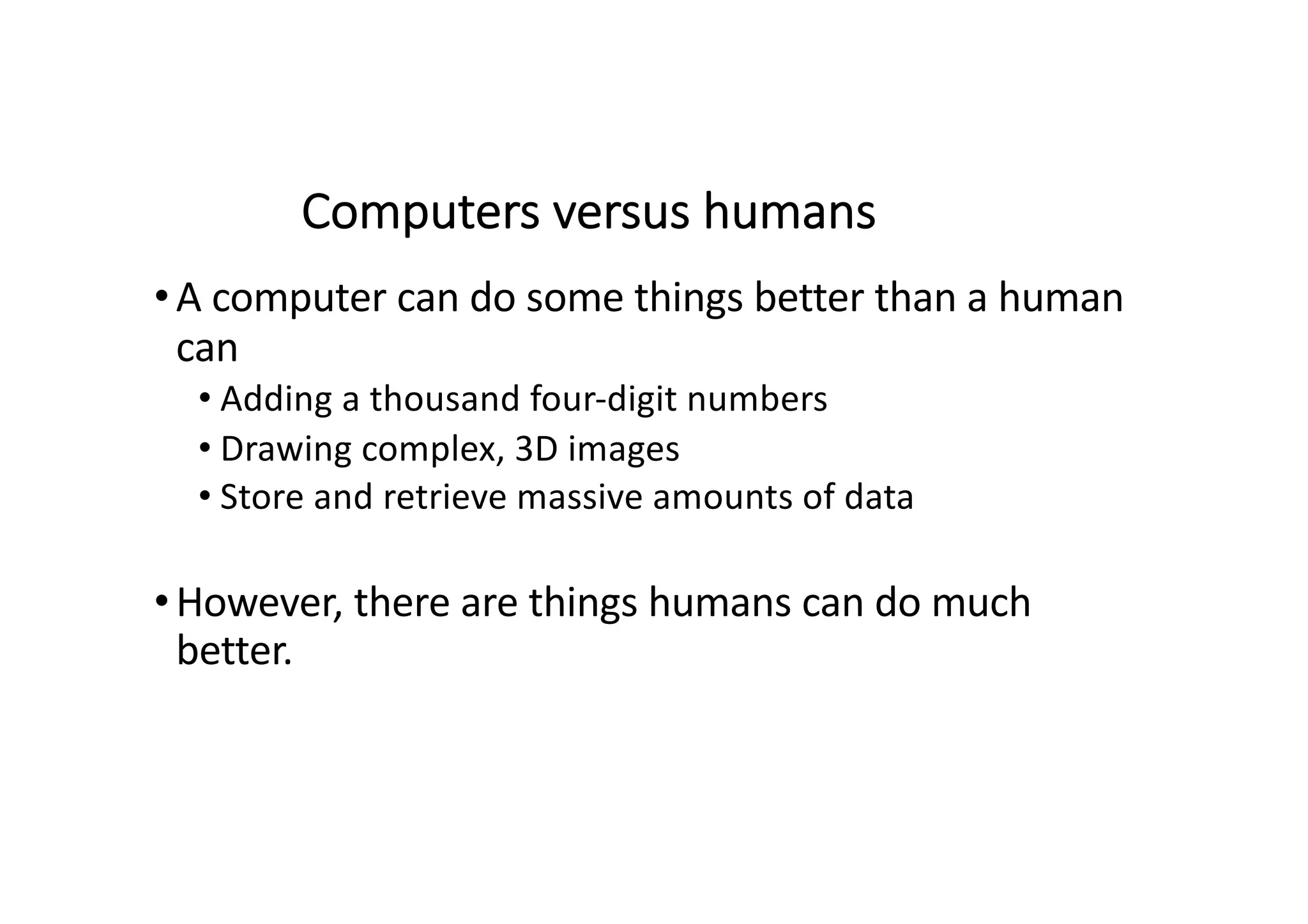 Computers versus humans
•A computer can do some things better than a human
can
• Adding a thousand four-digit numbers
• Drawing complex, 3D images
• Store and retrieve massive amounts of data
•However, there are things humans can do much
better.
 