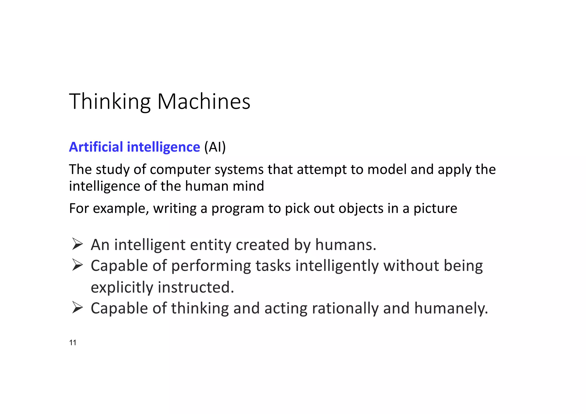 11
Thinking Machines
Artificial intelligence (AI)
The study of computer systems that attempt to model and apply the
intelligence of the human mind
For example, writing a program to pick out objects in a picture
Ø An intelligent entity created by humans.
Ø Capable of performing tasks intelligently without being
explicitly instructed.
Ø Capable of thinking and acting rationally and humanely.
 