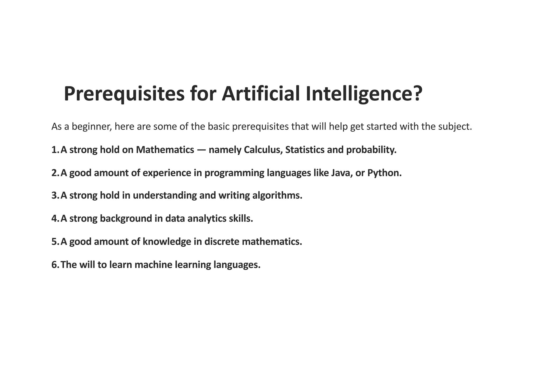 Prerequisites for Artificial Intelligence?
As a beginner, here are some of the basic prerequisites that will help get started with the subject.
1.A strong hold on Mathematics — namely Calculus, Statistics and probability.
2.A good amount of experience in programming languages like Java, or Python.
3.A strong hold in understanding and writing algorithms.
4.A strong background in data analytics skills.
5.A good amount of knowledge in discrete mathematics.
6.The will to learn machine learning languages.
 