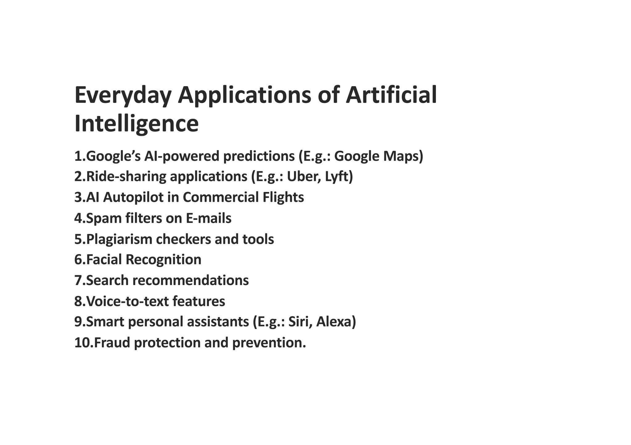 Everyday Applications of Artificial
Intelligence
1.Google’s AI-powered predictions (E.g.: Google Maps)
2.Ride-sharing applications (E.g.: Uber, Lyft)
3.AI Autopilot in Commercial Flights
4.Spam filters on E-mails
5.Plagiarism checkers and tools
6.Facial Recognition
7.Search recommendations
8.Voice-to-text features
9.Smart personal assistants (E.g.: Siri, Alexa)
10.Fraud protection and prevention.
 