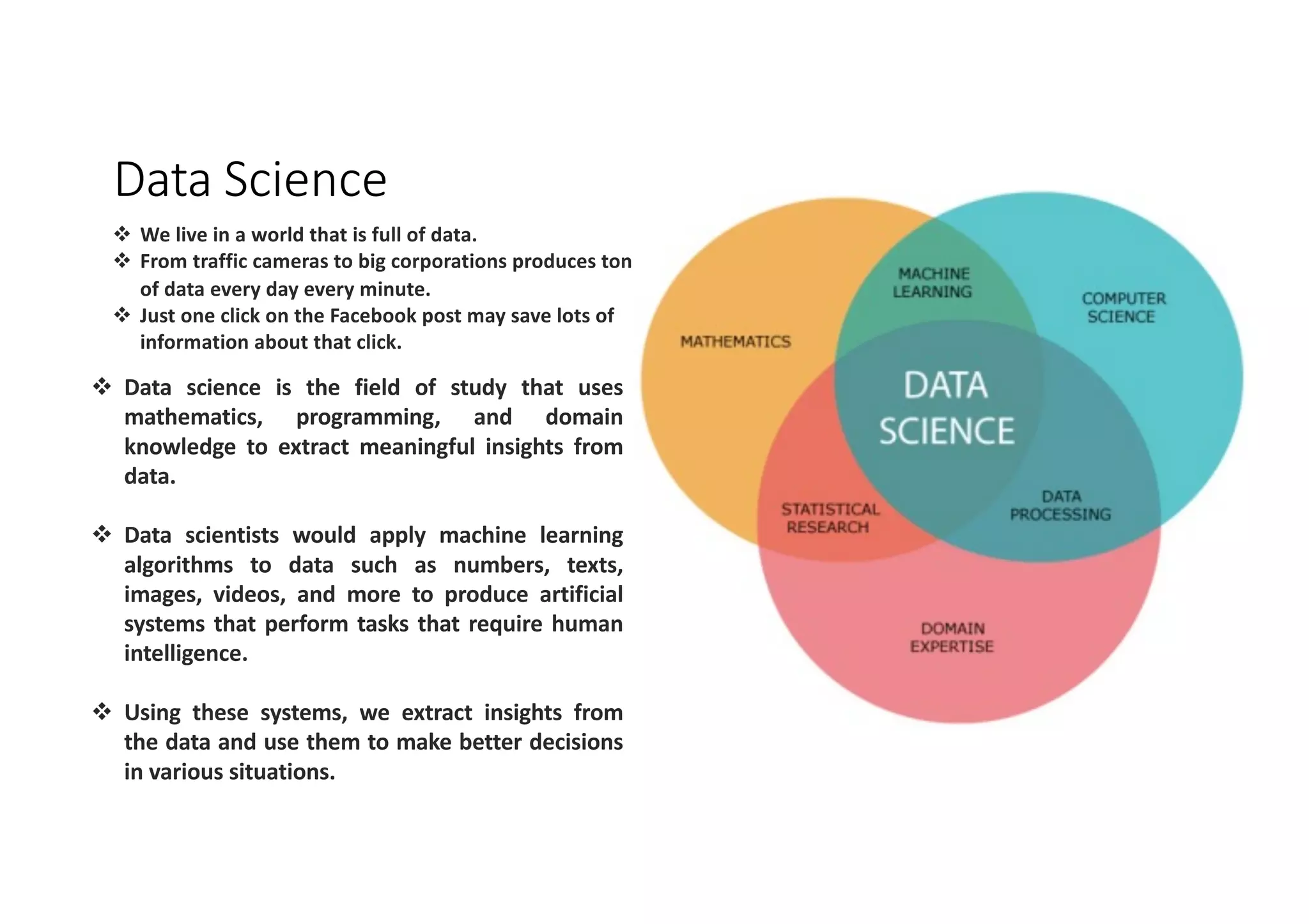 Data Science
v We live in a world that is full of data.
v From traffic cameras to big corporations produces tons
of data every day every minute.
v Just one click on the Facebook post may save lots of
information about that click.
v Data science is the field of study that uses
mathematics, programming, and domain
knowledge to extract meaningful insights from
data.
v Data scientists would apply machine learning
algorithms to data such as numbers, texts,
images, videos, and more to produce artificial
systems that perform tasks that require human
intelligence.
v Using these systems, we extract insights from
the data and use them to make better decisions
in various situations.
 