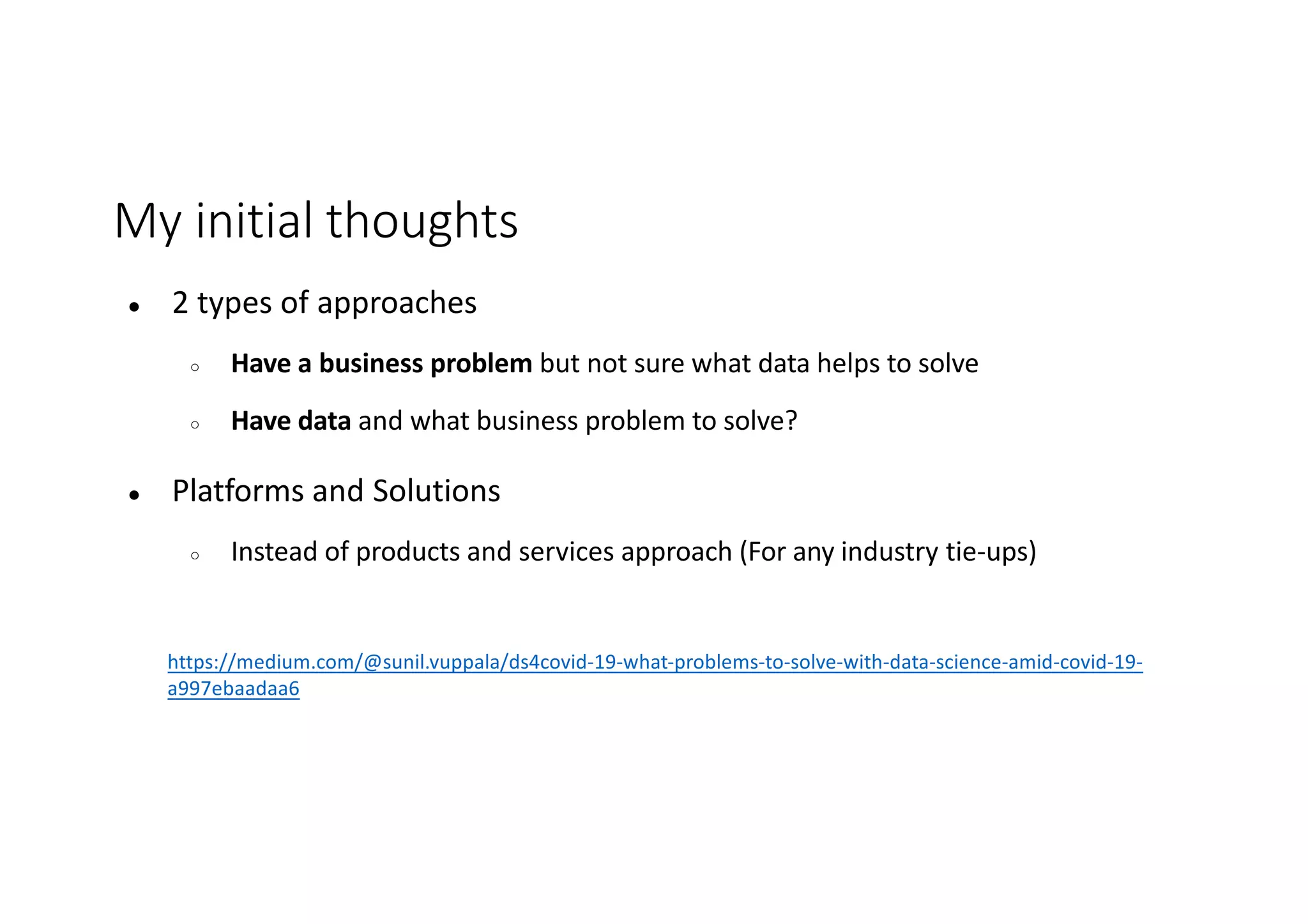 My initial thoughts
● 2 types of approaches
○ Have a business problem but not sure what data helps to solve
○ Have data and what business problem to solve?
● Platforms and Solutions
○ Instead of products and services approach (For any industry tie-ups)
https://medium.com/@sunil.vuppala/ds4covid-19-what-problems-to-solve-with-data-science-amid-covid-19-
a997ebaadaa6
 