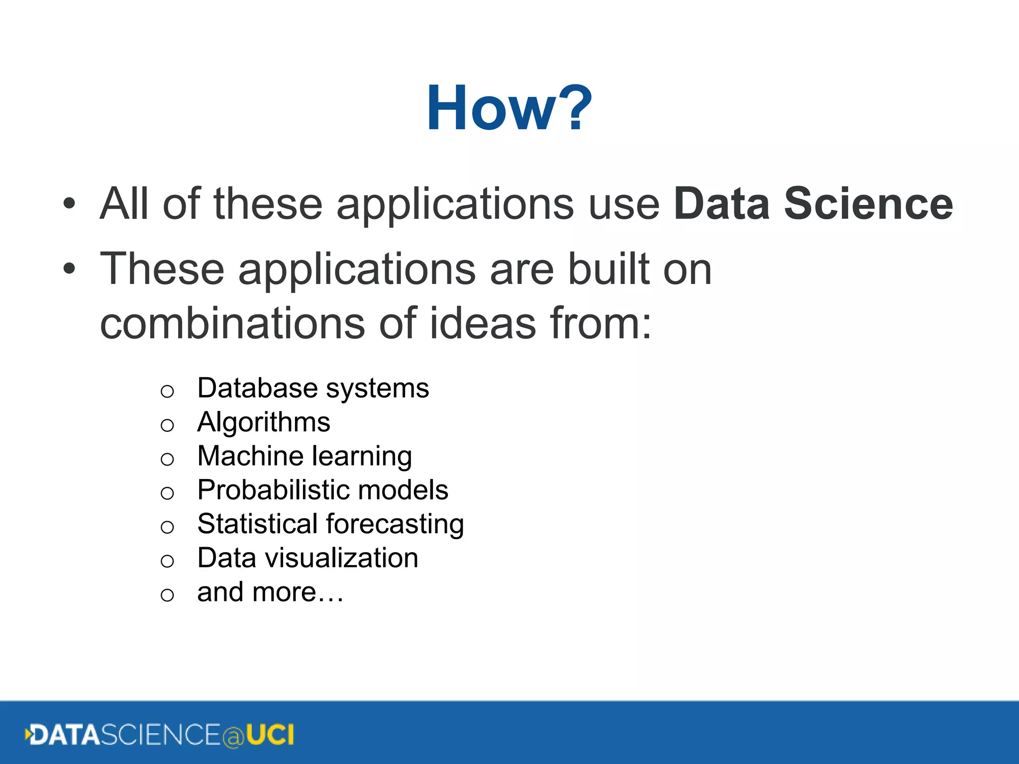 How?
• All of these applications use Data Science
• These applications are built on
combinations of ideas from:
o Database systems
o Algorithms
o Machine learning
o Probabilistic models
o Statistical forecasting
o Data visualization
o and more…
 