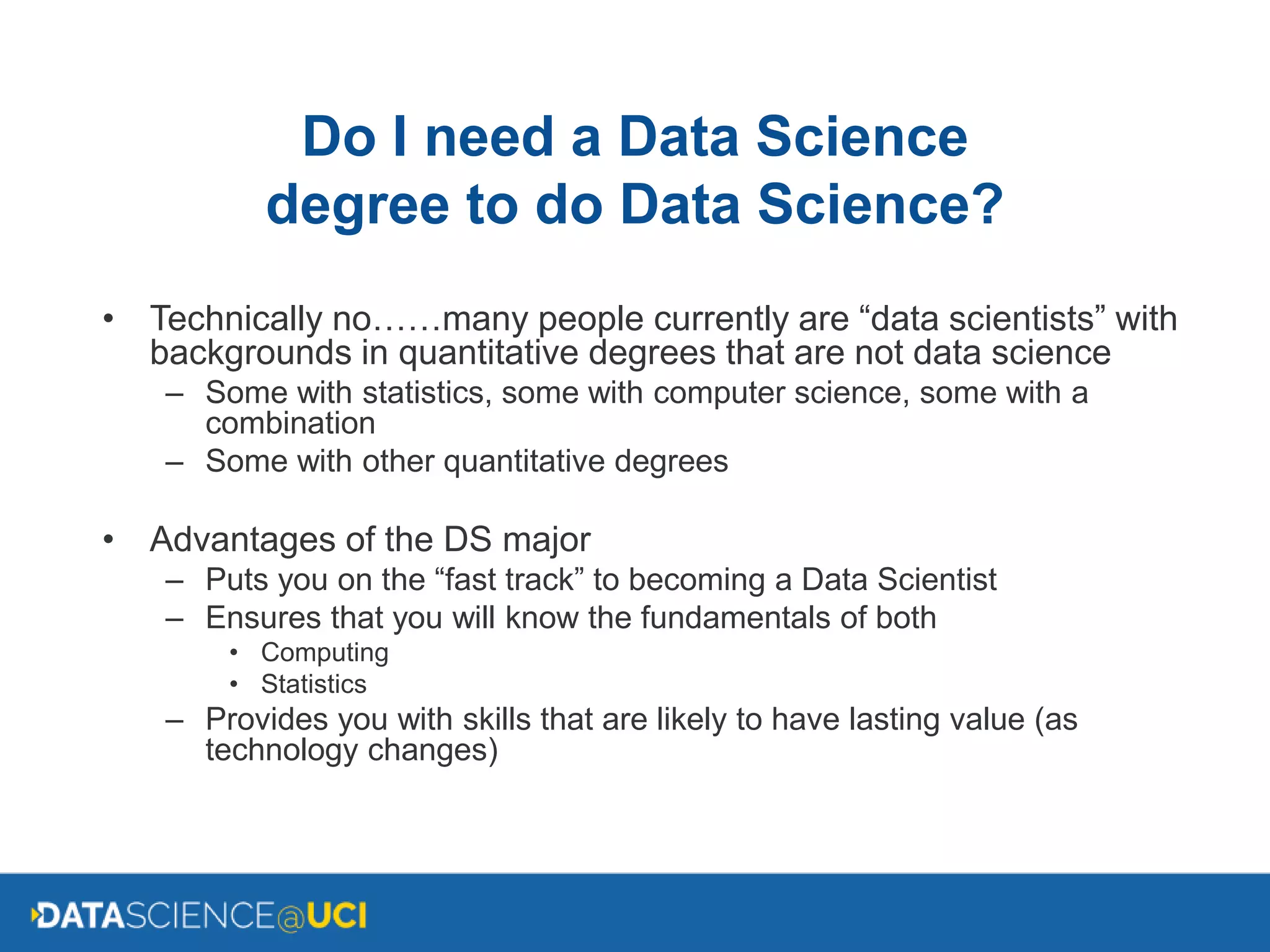 Do I need a Data Science
degree to do Data Science?
• Technically no……many people currently are “data scientists” with
backgrounds in quantitative degrees that are not data science
– Some with statistics, some with computer science, some with a
combination
– Some with other quantitative degrees
• Advantages of the DS major
– Puts you on the “fast track” to becoming a Data Scientist
– Ensures that you will know the fundamentals of both
• Computing
• Statistics
– Provides you with skills that are likely to have lasting value (as
technology changes)
 