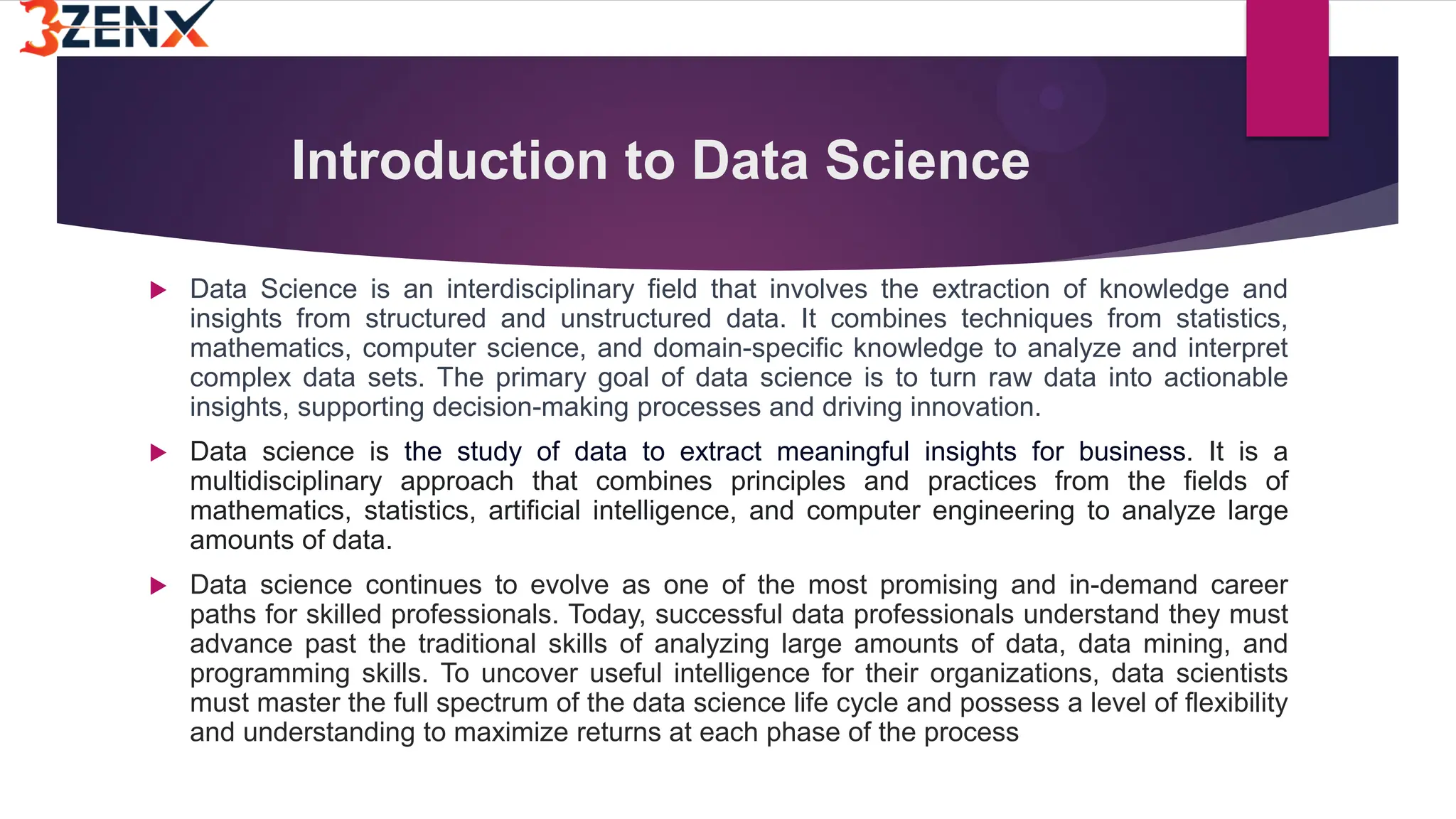 Introduction to Data Science
 Data Science is an interdisciplinary field that involves the extraction of knowledge and
insights from structured and unstructured data. It combines techniques from statistics,
mathematics, computer science, and domain-specific knowledge to analyze and interpret
complex data sets. The primary goal of data science is to turn raw data into actionable
insights, supporting decision-making processes and driving innovation.
 Data science is the study of data to extract meaningful insights for business. It is a
multidisciplinary approach that combines principles and practices from the fields of
mathematics, statistics, artificial intelligence, and computer engineering to analyze large
amounts of data.
 Data science continues to evolve as one of the most promising and in-demand career
paths for skilled professionals. Today, successful data professionals understand they must
advance past the traditional skills of analyzing large amounts of data, data mining, and
programming skills. To uncover useful intelligence for their organizations, data scientists
must master the full spectrum of the data science life cycle and possess a level of flexibility
and understanding to maximize returns at each phase of the process
 