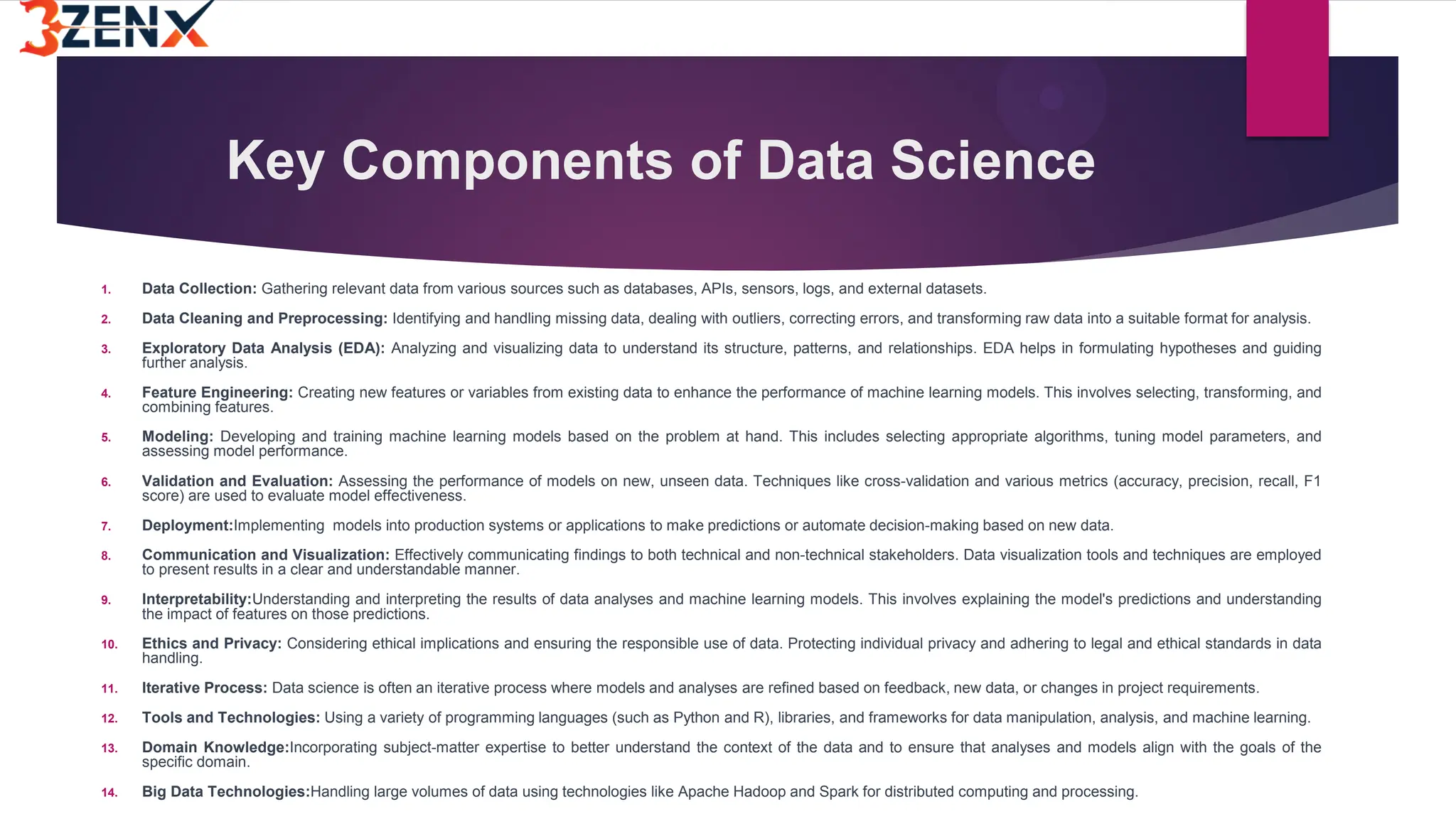 Key Components of Data Science
1. Data Collection: Gathering relevant data from various sources such as databases, APIs, sensors, logs, and external datasets.
2. Data Cleaning and Preprocessing: Identifying and handling missing data, dealing with outliers, correcting errors, and transforming raw data into a suitable format for analysis.
3. Exploratory Data Analysis (EDA): Analyzing and visualizing data to understand its structure, patterns, and relationships. EDA helps in formulating hypotheses and guiding
further analysis.
4. Feature Engineering: Creating new features or variables from existing data to enhance the performance of machine learning models. This involves selecting, transforming, and
combining features.
5. Modeling: Developing and training machine learning models based on the problem at hand. This includes selecting appropriate algorithms, tuning model parameters, and
assessing model performance.
6. Validation and Evaluation: Assessing the performance of models on new, unseen data. Techniques like cross-validation and various metrics (accuracy, precision, recall, F1
score) are used to evaluate model effectiveness.
7. Deployment:Implementing models into production systems or applications to make predictions or automate decision-making based on new data.
8. Communication and Visualization: Effectively communicating findings to both technical and non-technical stakeholders. Data visualization tools and techniques are employed
to present results in a clear and understandable manner.
9. Interpretability:Understanding and interpreting the results of data analyses and machine learning models. This involves explaining the model's predictions and understanding
the impact of features on those predictions.
10. Ethics and Privacy: Considering ethical implications and ensuring the responsible use of data. Protecting individual privacy and adhering to legal and ethical standards in data
handling.
11. Iterative Process: Data science is often an iterative process where models and analyses are refined based on feedback, new data, or changes in project requirements.
12. Tools and Technologies: Using a variety of programming languages (such as Python and R), libraries, and frameworks for data manipulation, analysis, and machine learning.
13. Domain Knowledge:Incorporating subject-matter expertise to better understand the context of the data and to ensure that analyses and models align with the goals of the
specific domain.
14. Big Data Technologies:Handling large volumes of data using technologies like Apache Hadoop and Spark for distributed computing and processing.
 