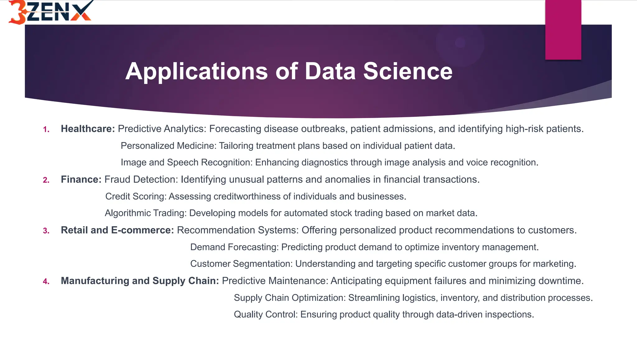 Applications of Data Science
1. Healthcare: Predictive Analytics: Forecasting disease outbreaks, patient admissions, and identifying high-risk patients.
Personalized Medicine: Tailoring treatment plans based on individual patient data.
Image and Speech Recognition: Enhancing diagnostics through image analysis and voice recognition.
2. Finance: Fraud Detection: Identifying unusual patterns and anomalies in financial transactions.
Credit Scoring: Assessing creditworthiness of individuals and businesses.
Algorithmic Trading: Developing models for automated stock trading based on market data.
3. Retail and E-commerce: Recommendation Systems: Offering personalized product recommendations to customers.
Demand Forecasting: Predicting product demand to optimize inventory management.
Customer Segmentation: Understanding and targeting specific customer groups for marketing.
4. Manufacturing and Supply Chain: Predictive Maintenance: Anticipating equipment failures and minimizing downtime.
Supply Chain Optimization: Streamlining logistics, inventory, and distribution processes.
Quality Control: Ensuring product quality through data-driven inspections.
 