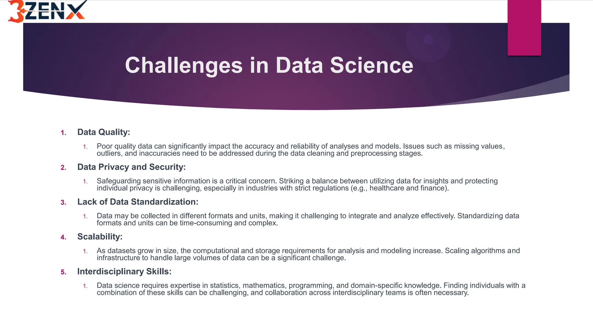 Challenges in Data Science
1. Data Quality:
1. Poor quality data can significantly impact the accuracy and reliability of analyses and models. Issues such as missing values,
outliers, and inaccuracies need to be addressed during the data cleaning and preprocessing stages.
2. Data Privacy and Security:
1. Safeguarding sensitive information is a critical concern. Striking a balance between utilizing data for insights and protecting
individual privacy is challenging, especially in industries with strict regulations (e.g., healthcare and finance).
3. Lack of Data Standardization:
1. Data may be collected in different formats and units, making it challenging to integrate and analyze effectively. Standardizing data
formats and units can be time-consuming and complex.
4. Scalability:
1. As datasets grow in size, the computational and storage requirements for analysis and modeling increase. Scaling algorithms and
infrastructure to handle large volumes of data can be a significant challenge.
5. Interdisciplinary Skills:
1. Data science requires expertise in statistics, mathematics, programming, and domain-specific knowledge. Finding individuals with a
combination of these skills can be challenging, and collaboration across interdisciplinary teams is often necessary.
 