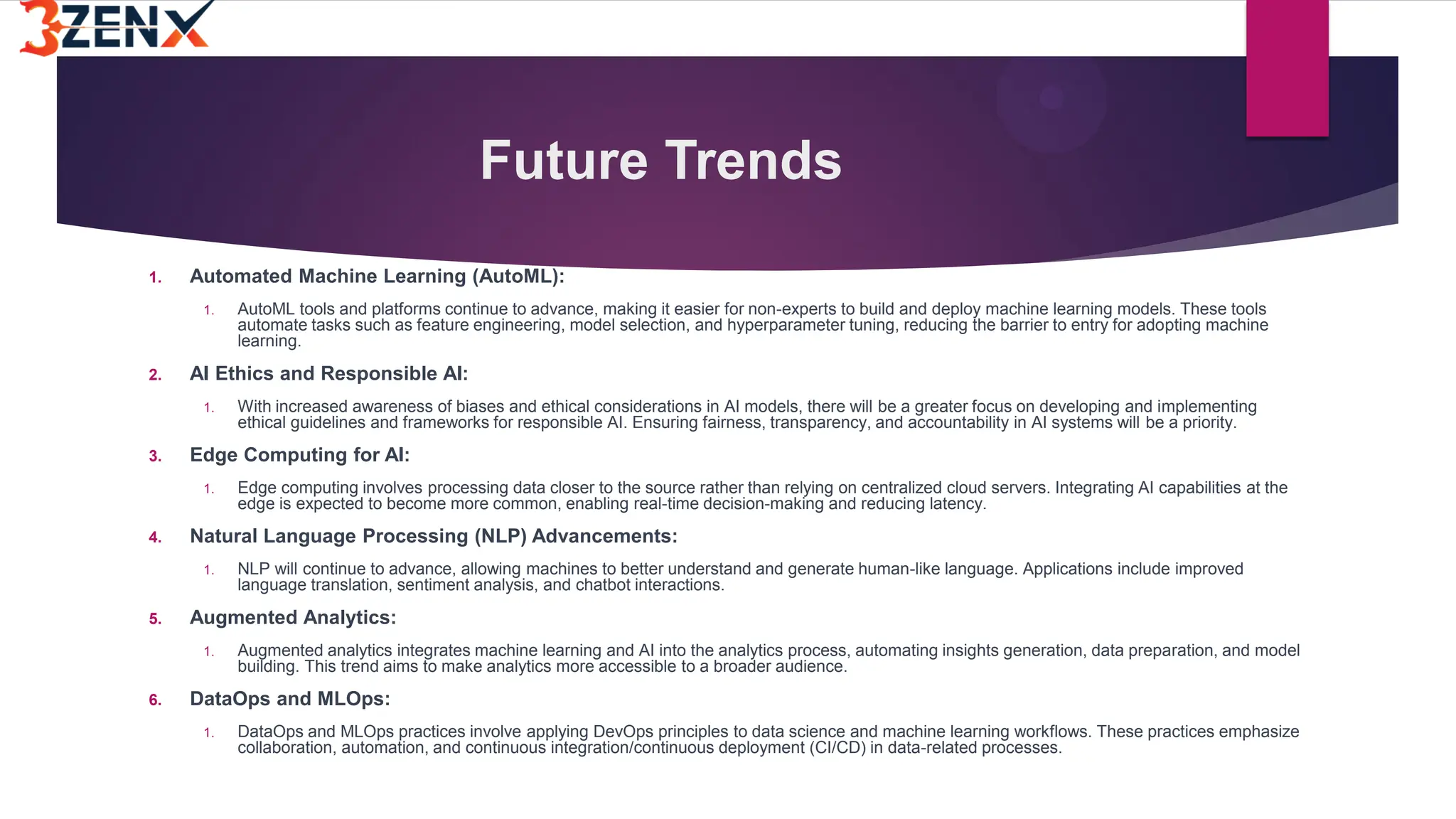 Future Trends
1. Automated Machine Learning (AutoML):
1. AutoML tools and platforms continue to advance, making it easier for non-experts to build and deploy machine learning models. These tools
automate tasks such as feature engineering, model selection, and hyperparameter tuning, reducing the barrier to entry for adopting machine
learning.
2. AI Ethics and Responsible AI:
1. With increased awareness of biases and ethical considerations in AI models, there will be a greater focus on developing and implementing
ethical guidelines and frameworks for responsible AI. Ensuring fairness, transparency, and accountability in AI systems will be a priority.
3. Edge Computing for AI:
1. Edge computing involves processing data closer to the source rather than relying on centralized cloud servers. Integrating AI capabilities at the
edge is expected to become more common, enabling real-time decision-making and reducing latency.
4. Natural Language Processing (NLP) Advancements:
1. NLP will continue to advance, allowing machines to better understand and generate human-like language. Applications include improved
language translation, sentiment analysis, and chatbot interactions.
5. Augmented Analytics:
1. Augmented analytics integrates machine learning and AI into the analytics process, automating insights generation, data preparation, and model
building. This trend aims to make analytics more accessible to a broader audience.
6. DataOps and MLOps:
1. DataOps and MLOps practices involve applying DevOps principles to data science and machine learning workflows. These practices emphasize
collaboration, automation, and continuous integration/continuous deployment (CI/CD) in data-related processes.
 