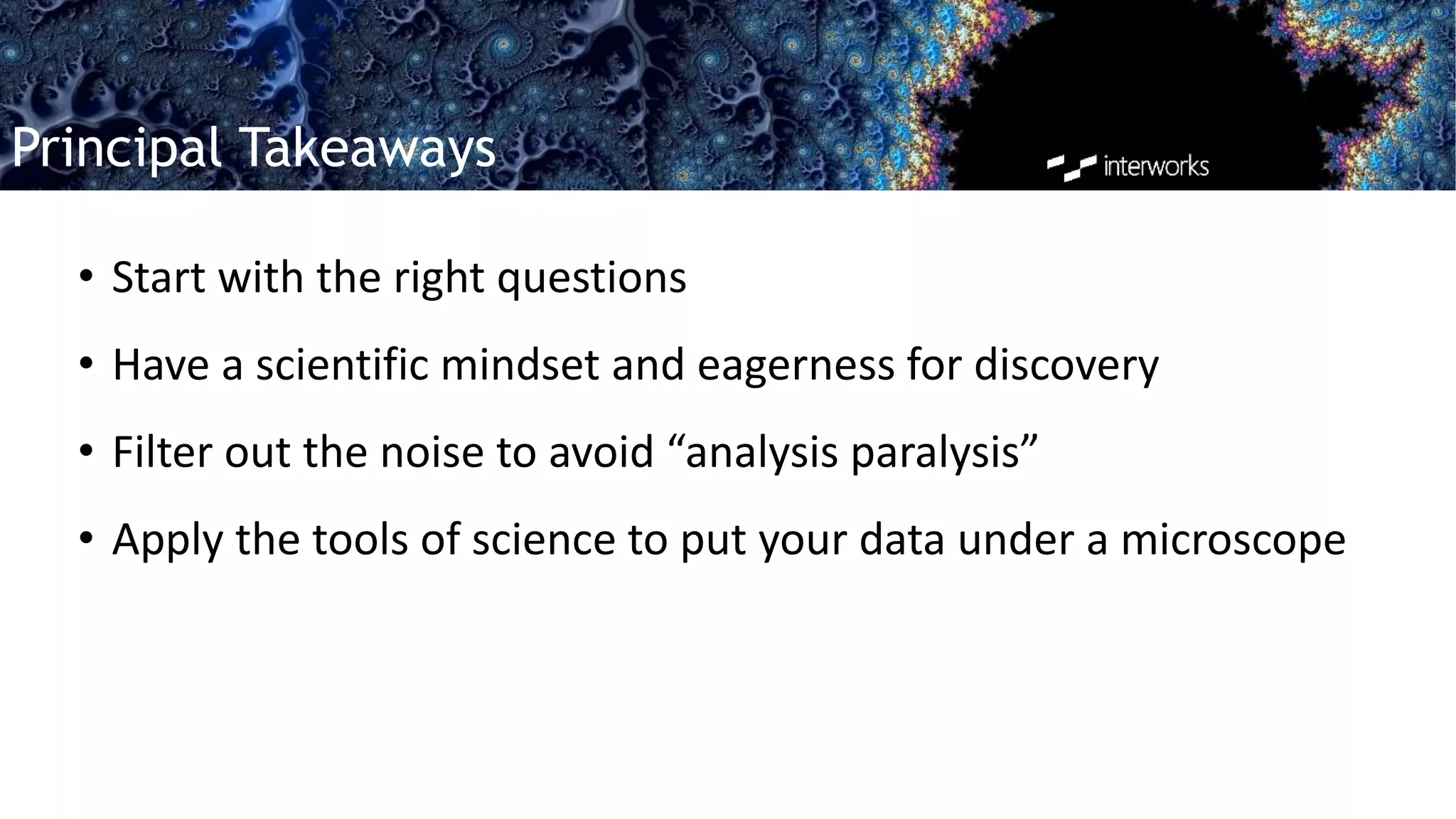Principal Takeaways
• Start with the right questions
• Have a scientific mindset and eagerness for discovery
• Filter out the noise to avoid “analysis paralysis”
• Apply the tools of science to put your data under a microscope
 