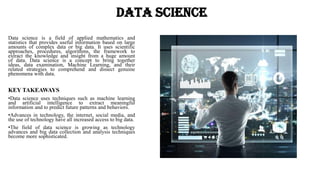 Data Science
Data science is a field of applied mathematics and
statistics that provides useful information based on large
amounts of complex data or big data. It uses scientific
approaches, procedures, algorithms, the framework to
extract the knowledge and insight from a huge amount
of data. Data science is a concept to bring together
ideas, data examination, Machine Learning, and their
related strategies to comprehend and dissect genuine
phenomena with data.
KEY TAKEAWAYS
•Data science uses techniques such as machine learning
and artificial intelligence to extract meaningful
information and to predict future patterns and behaviors.
•Advances in technology, the internet, social media, and
the use of technology have all increased access to big data.
•The field of data science is growing as technology
advances and big data collection and analysis techniques
become more sophisticated.
 