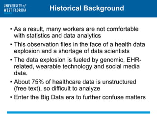 Historical Background
• As a result, many workers are not comfortable
with statistics and data analytics
• This observation flies in the face of a health data
explosion and a shortage of data scientists
• The data explosion is fueled by genomic, EHR-
related, wearable technology and social media
data.
• About 75% of healthcare data is unstructured
(free text), so difficult to analyze
• Enter the Big Data era to further confuse matters
 