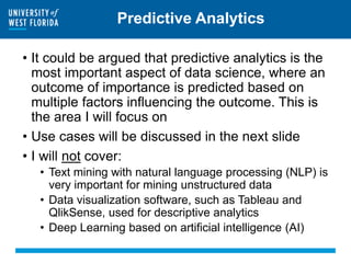 Predictive Analytics
• It could be argued that predictive analytics is the
most important aspect of data science, where an
outcome of importance is predicted based on
multiple factors influencing the outcome. This is
the area I will focus on
• Use cases will be discussed in the next slide
• I will not cover:
• Text mining with natural language processing (NLP) is
very important for mining unstructured data
• Data visualization software, such as Tableau and
QlikSense, used for descriptive analytics
• Deep Learning based on artificial intelligence (AI)
 