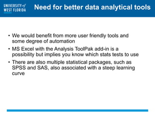 Need for better data analytical tools
• We would benefit from more user friendly tools and
some degree of automation
• MS Excel with the Analysis ToolPak add-in is a
possibility but implies you know which stats tests to use
• There are also multiple statistical packages, such as
SPSS and SAS, also associated with a steep learning
curve
 