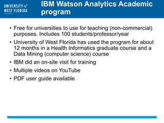 IBM Watson Analytics Academic
program
• Free for universities to use for teaching (non-commercial)
purposes. Includes 100 students/professor/year
• University of West Florida has used the program for about
12 months in a Health Informatics graduate course and a
Data Mining (computer science) course
• IBM did an on-site visit for training
• Multiple videos on YouTube
• PDF user guide available
 