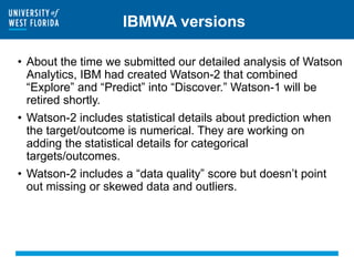 IBMWA versions
• About the time we submitted our detailed analysis of Watson
Analytics, IBM had created Watson-2 that combined
“Explore” and “Predict” into “Discover.” Watson-1 will be
retired shortly.
• Watson-2 includes statistical details about prediction when
the target/outcome is numerical. They are working on
adding the statistical details for categorical
targets/outcomes.
• Watson-2 includes a “data quality” score but doesn’t point
out missing or skewed data and outliers.
 
