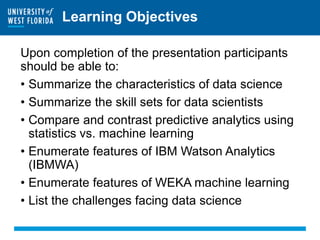 Learning Objectives
Upon completion of the presentation participants
should be able to:
• Summarize the characteristics of data science
• Summarize the skill sets for data scientists
• Compare and contrast predictive analytics using
statistics vs. machine learning
• Enumerate features of IBM Watson Analytics
(IBMWA)
• Enumerate features of WEKA machine learning
• List the challenges facing data science
 