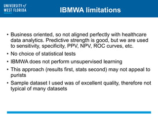 IBMWA limitations
• Business oriented, so not aligned perfectly with healthcare
data analytics. Predictive strength is good, but we are used
to sensitivity, specificity, PPV, NPV, ROC curves, etc.
• No choice of statistical tests
• IBMWA does not perform unsupervised learning
• This approach (results first, stats second) may not appeal to
purists
• Sample dataset I used was of excellent quality, therefore not
typical of many datasets
 