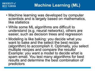 Machine Learning (ML)
• Machine learning was developed by computer
scientists and is largely based on mathematics,
like statistics
• While some ML algorithms are difficult to
understand (e.g. neural networks), others are
easier, such as decision trees and regression
• Modeling is like baking: you decide what you
want to bake and the select the best recipe
(algorithm) to accomplish it. Optimally, you select
multiple recipes and compare the results!
Example: you want a model to decide what is
spam email. You test many algorithms for best
results and determine the best combination of
predictors
 