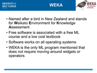 WEKA
• Named after a bird in New Zealand and stands
for Waikato Environment for Knowledge
Assessment
• Free software is associated with a free ML
course and a low cost textbook
• Software works on all operating systems
• WEKA is the only ML program mentioned that
does not require moving around widgets or
operators
 