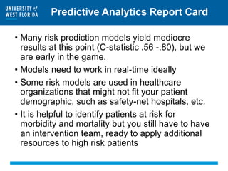 Predictive Analytics Report Card
• Many risk prediction models yield mediocre
results at this point (C-statistic .56 -.80), but we
are early in the game.
• Models need to work in real-time ideally
• Some risk models are used in healthcare
organizations that might not fit your patient
demographic, such as safety-net hospitals, etc.
• It is helpful to identify patients at risk for
morbidity and mortality but you still have to have
an intervention team, ready to apply additional
resources to high risk patients
 