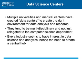 Data Science Centers
• Multiple universities and medical centers have
created “data centers” to create the right
environment for data analysis and research
• They tend to be multi-disciplinary and not just
relegated to the computer science department
• Every industry seems to have interest in data
science and analytics, hence the need to create
a central hub
 