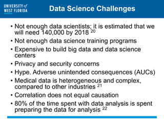 Data Science Challenges
• Not enough data scientists; it is estimated that we
will need 140,000 by 2018 20
• Not enough data science training programs
• Expensive to build big data and data science
centers
• Privacy and security concerns
• Hype. Adverse unintended consequences (AUCs)
• Medical data is heterogeneous and complex,
compared to other industries 21
• Correlation does not equal causation
• 80% of the time spent with data analysis is spent
preparing the data for analysis 22
 