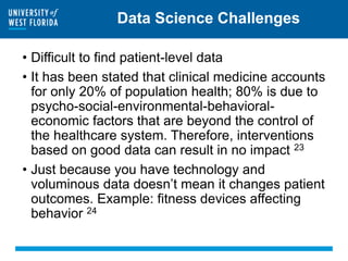 Data Science Challenges
• Difficult to find patient-level data
• It has been stated that clinical medicine accounts
for only 20% of population health; 80% is due to
psycho-social-environmental-behavioral-
economic factors that are beyond the control of
the healthcare system. Therefore, interventions
based on good data can result in no impact 23
• Just because you have technology and
voluminous data doesn’t mean it changes patient
outcomes. Example: fitness devices affecting
behavior 24
 
