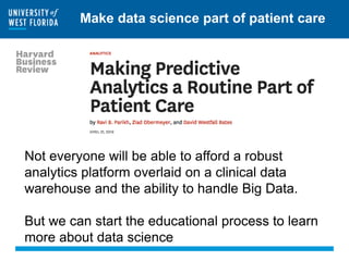 Make data science part of patient care
Not everyone will be able to afford a robust
analytics platform overlaid on a clinical data
warehouse and the ability to handle Big Data.
But we can start the educational process to learn
more about data science
 
