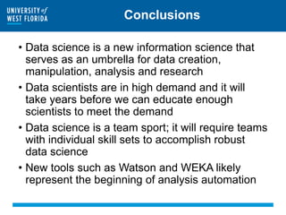 Conclusions
• Data science is a new information science that
serves as an umbrella for data creation,
manipulation, analysis and research
• Data scientists are in high demand and it will
take years before we can educate enough
scientists to meet the demand
• Data science is a team sport; it will require teams
with individual skill sets to accomplish robust
data science
• New tools such as Watson and WEKA likely
represent the beginning of analysis automation
 