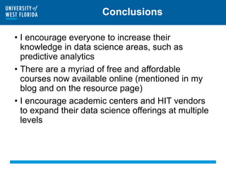 Conclusions
• I encourage everyone to increase their
knowledge in data science areas, such as
predictive analytics
• There are a myriad of free and affordable
courses now available online (mentioned in my
blog and on the resource page)
• I encourage academic centers and HIT vendors
to expand their data science offerings at multiple
levels
 