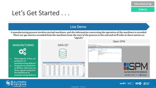 Let’s Get Started . . .
© Minitab Inc. 1510/24/2017
MANUFACTURING
Open SPM
DATA SET
Live Demo
Manufacturing
Defects
A manufacturing process involves myriad machines, and the information concerning the operation of the machines is recorded.
There are 590 metrics recorded from the machines from the start of the process to the end and we’ll refer to these metrics as
“signals.”
1. What signals, if any, are
predictive of
manufacturing defects?
2. If signals are predictive
of defects, then how are
these signals related to
the likelihood of
manufacturing defects?
 