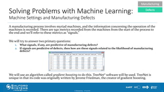 Solving Problems with Machine Learning:
Machine Settings and Manufacturing Defects
A manufacturing process involves myriad machines, and the information concerning the operation of the
machines is recorded. There are 590 metrics recorded from the machines from the start of the process to
the end and we’ll refer to these metrics as “signals.”
We will try to answer two primary questions:
1. What signals, if any, are predictive of manufacturing defects?
2. If signals are predictive of defects, then how are these signals related to the likelihood of manufacturing
defects?
We will use an algorithm called gradient boosting to do this. TreeNet® software will be used. TreeNet is
unique in that its code was originally written by Jerome Friedman, the creator of gradient boosting.
© Minitab Inc. 1710/24/2017
Manufacturing
Defects
 