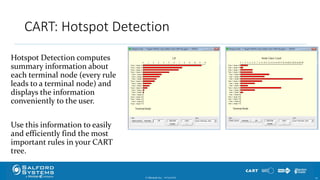 CART: Hotspot Detection
© Minitab Inc. 2510/24/2017
Hotspot Detection computes
summary information about
each terminal node (every rule
leads to a terminal node) and
displays the information
conveniently to the user.
Use this information to easily
and efficiently find the most
important rules in your CART
tree.
 