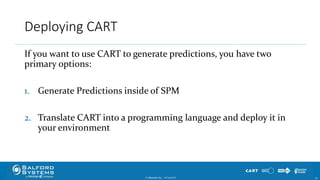 Deploying CART
If you want to use CART to generate predictions, you have two
primary options:
1. Generate Predictions inside of SPM
2. Translate CART into a programming language and deploy it in
your environment
© Minitab Inc. 3010/24/2017
 