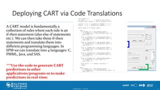 Deploying CART via Code Translations
A CART model is fundamentally a
collection of rules where each rule is an
if-then statement (also else-if statements
etc.). We can then take these if-then
statements and translate them into
different programming languages. In
SPM we can translate into 4 languages: C,
PMML, Java, and SAS.
***Use the code to generate CART
predictions in other
applications/programs or to make
predictions in real-time.
© Minitab Inc. 3210/24/2017
 