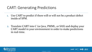 CART: Generating Predictions
1. Use CART to predict if there will or will not be a product defect
inside of SPM.
2. Translate CART into C (or Java, PMML, or SAS) and deploy your
CART model in your environment in order to make predictions
in real-time.
© Minitab Inc. 3510/24/2017
 