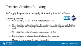 TreeNet Gradient Boosting
Let’s apply the gradient boosting algorithm using TreeNet® software
Applying TreeNet
1. Understanding the model: Partial Dependency Plots
2. Choosing the number of trees (set the maximum number of trees such that the
error no longer meaningfully declines; SPM will choose the optimal number for
you)
3. Choosing the number of nodes with Automate NODES
4. Discover important interactions with interaction reporting
5. Making predictions and deploying the model.
© Minitab Inc. 3610/24/2017
 